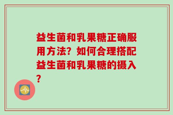 益生菌和乳果糖正确服用方法？如何合理搭配益生菌和乳果糖的摄入？