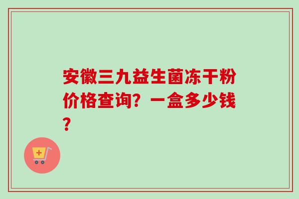 安徽三九益生菌冻干粉价格查询？一盒多少钱？