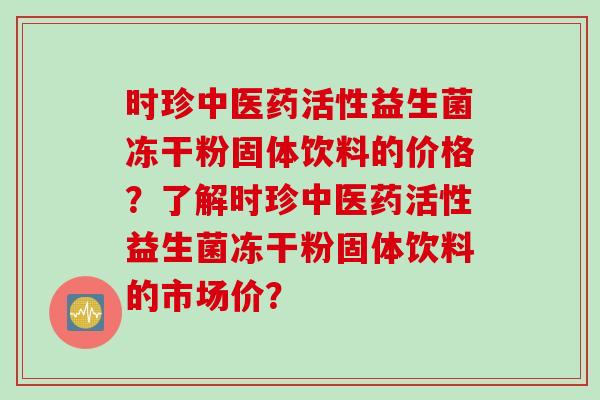 时珍中医药活性益生菌冻干粉固体饮料的价格？了解时珍中医药活性益生菌冻干粉固体饮料的市场价？