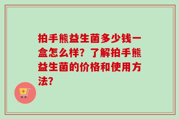 拍手熊益生菌多少钱一盒怎么样？了解拍手熊益生菌的价格和使用方法？