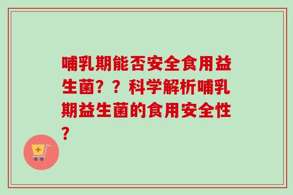 哺乳期能否安全食用益生菌？？科学解析哺乳期益生菌的食用安全性？