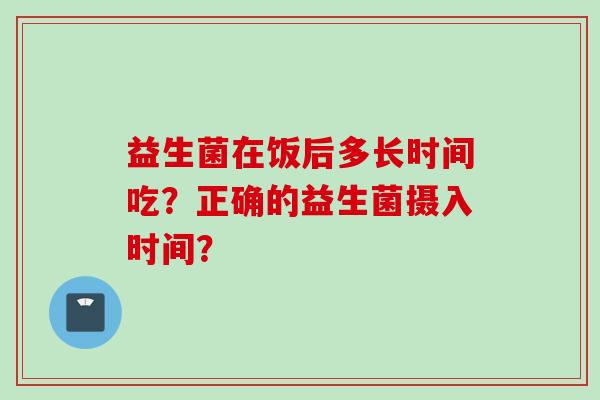 益生菌在饭后多长时间吃？正确的益生菌摄入时间？