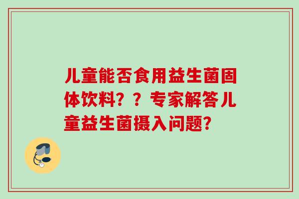 儿童能否食用益生菌固体饮料？？专家解答儿童益生菌摄入问题？