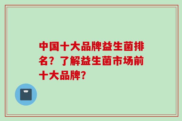 中国十大品牌益生菌排名？了解益生菌市场前十大品牌？