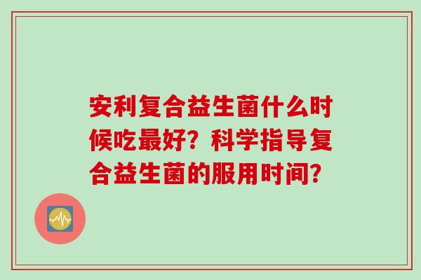 安利复合益生菌什么时候吃好?科学指导复合益生菌的服用时间? 安利复合益生菌什么时候吃好?科学指导复合益生菌的服用时间?