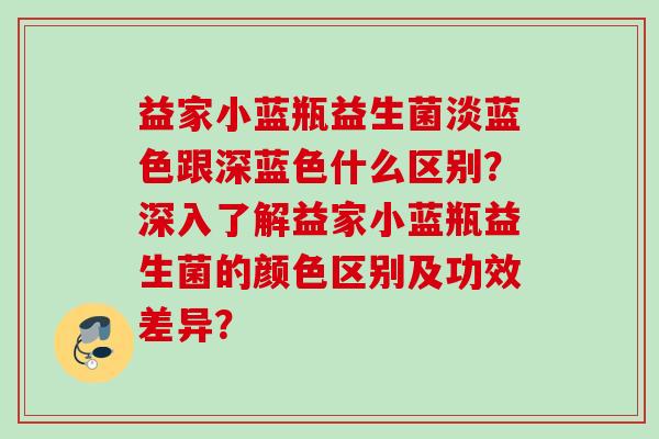 益家小蓝瓶益生菌淡蓝色跟深蓝色什么区别？深入了解益家小蓝瓶益生菌的颜色区别及功效差异？