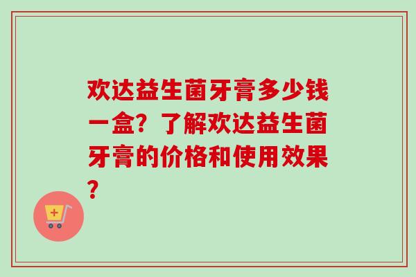 欢达益生菌牙膏多少钱一盒？了解欢达益生菌牙膏的价格和使用效果？