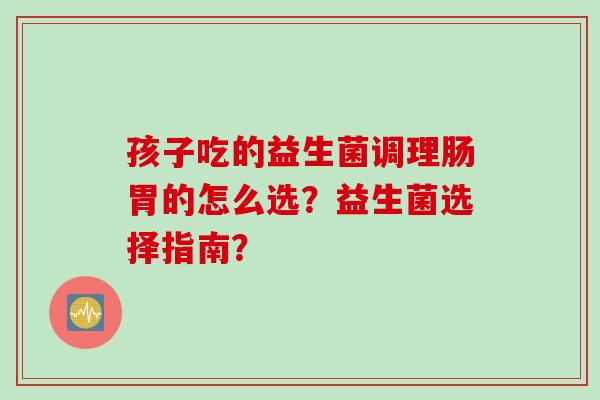 孩子吃的益生菌调理肠胃的怎么选？益生菌选择指南？