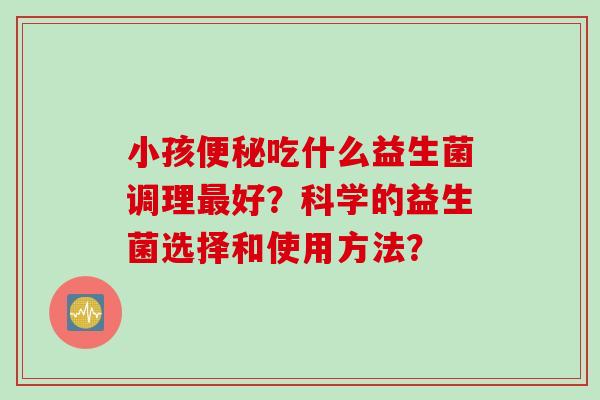 小孩吃什么益生菌调理好？科学的益生菌选择和使用方法？
