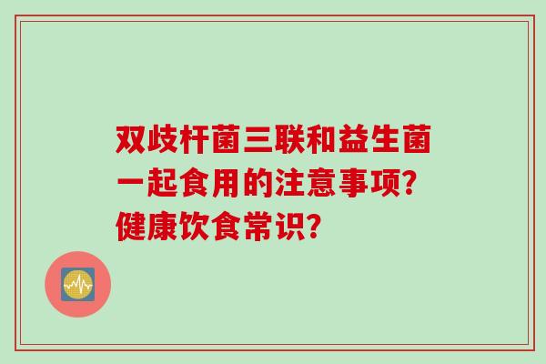 双歧杆菌三联和益生菌一起食用的注意事项？健康饮食常识？