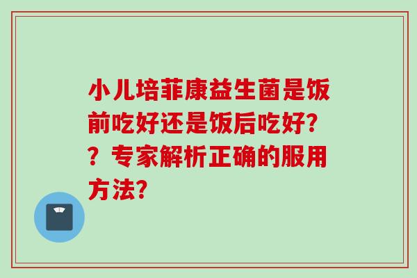 小儿培菲康益生菌是饭前吃好还是饭后吃好？？专家解析正确的服用方法？
