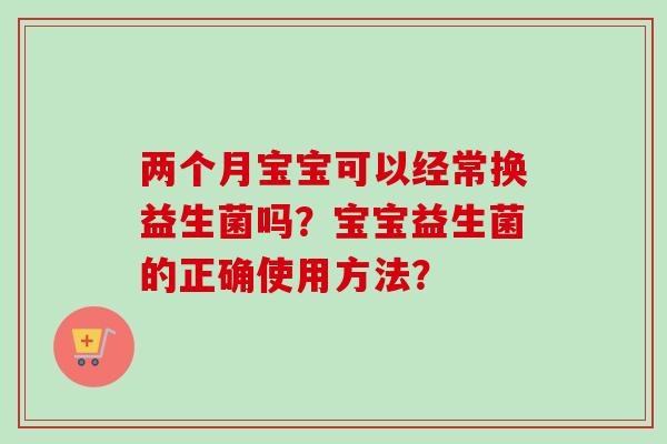 两个月宝宝可以经常换益生菌吗?宝宝益生菌的正确使用方法? 两个月宝宝可以经常换益生菌吗?宝宝益生菌的正确使用方法?