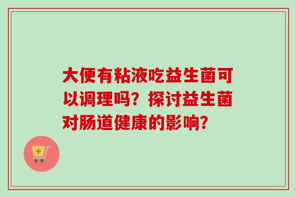 大便有粘液吃益生菌可以调理吗?探讨益生菌对肠道健康的影响? 大便有粘液吃益生菌可以调理吗?探讨益生菌对肠道健康的影响?