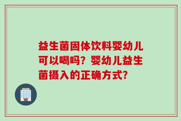 益生菌固体饮料婴幼儿可以喝吗?婴幼儿益生菌摄入的正确方式? 益生菌固体饮料婴幼儿可以喝吗?婴幼儿益生菌摄入的正确方式?
