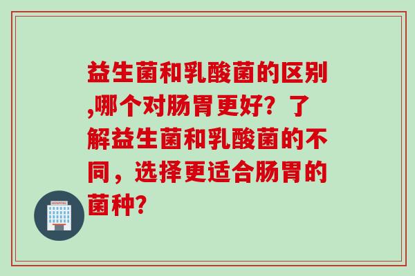 益生菌和乳酸菌的区别,哪个对肠胃更好？了解益生菌和乳酸菌的不同，选择更适合肠胃的菌种？