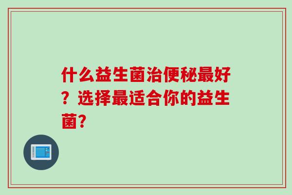 什么益生菌好？选择适合你的益生菌？