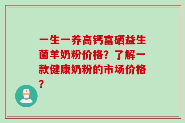 一生一养高钙富硒益生菌羊奶粉价格？了解一款健康奶粉的市场价格？