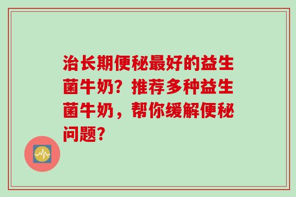 长期好的益生菌牛奶?推荐多种益生菌牛奶,帮你缓解问题? 长期好的益生菌牛奶?推荐多种益生菌牛奶,帮你缓解问题?