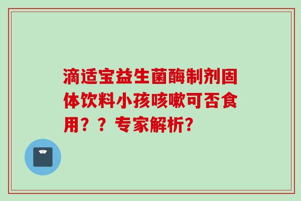 滴适宝益生菌酶制剂固体饮料小孩可否食用??专家解析? 滴适宝益生菌酶制剂固体饮料小孩可否食用??专家解析?