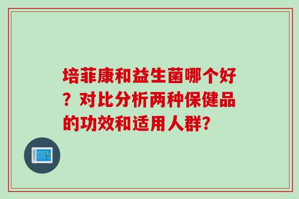 培菲康和益生菌哪个好？对比分析两种保健品的功效和适用人群？