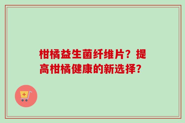 柑橘益生菌纤维片？提高柑橘健康的新选择？