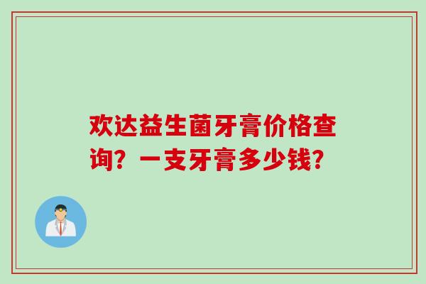欢达益生菌牙膏价格查询？一支牙膏多少钱？