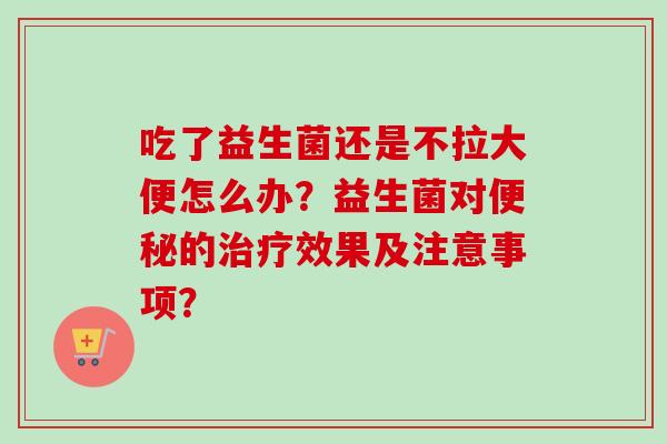 吃了益生菌还是不拉大便怎么办？益生菌对的效果及注意事项？