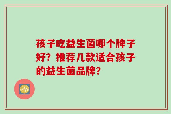 孩子吃益生菌哪个牌子好？推荐几款适合孩子的益生菌品牌？