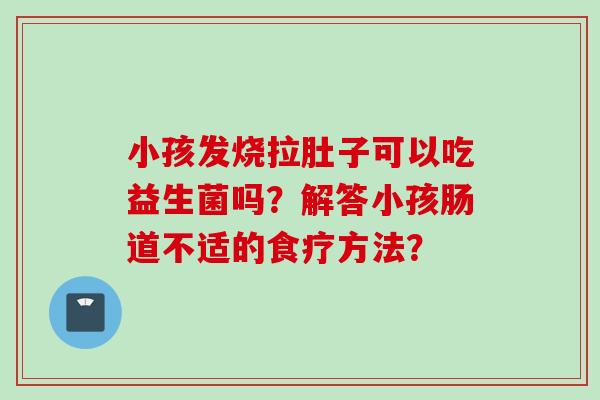 小孩发烧拉肚子可以吃益生菌吗?解答小孩肠道不适的食疗方法? 小孩发烧拉肚子可以吃益生菌吗?解答小孩肠道不适的食疗方法?