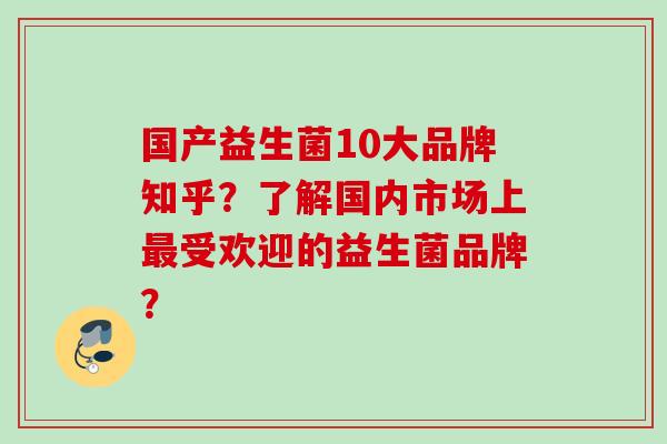 国产益生菌10大品牌知乎？了解国内市场上受欢迎的益生菌品牌？