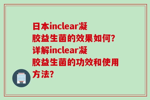 日本inclear凝胶益生菌的效果如何？详解inclear凝胶益生菌的功效和使用方法？