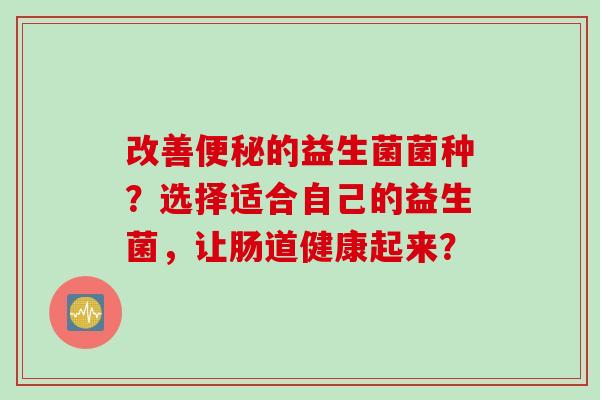 改善的益生菌菌种?选择适合自己的益生菌,让肠道健康起来? 改善的益生菌菌种?选择适合自己的益生菌,让肠道健康起来?