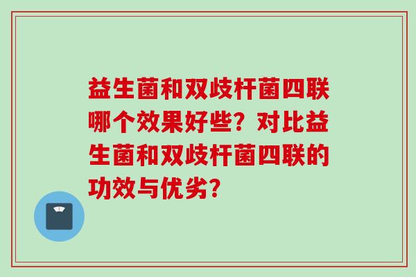 益生菌和双歧杆菌四联哪个效果好些?对比益生菌和双歧杆菌四联的功效与优劣? 益生菌和双歧杆菌四联哪个效果好些?对比益生菌和双歧杆菌四联的功效与优劣?