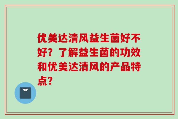 优美达清风益生菌好不好？了解益生菌的功效和优美达清风的产品特点？
