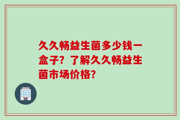 久久畅益生菌多少钱一盒子？了解久久畅益生菌市场价格？
