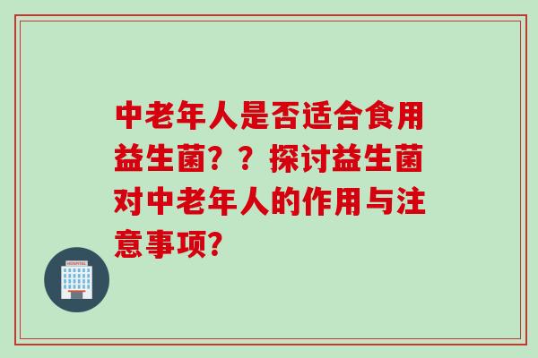 中老年人是否适合食用益生菌？？探讨益生菌对中老年人的作用与注意事项？