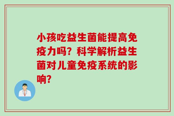 小孩吃益生菌能提高力吗?科学解析益生菌对儿童系统的影响? 小孩吃益生菌能提高力吗?科学解析益生菌对儿童系统的影响?