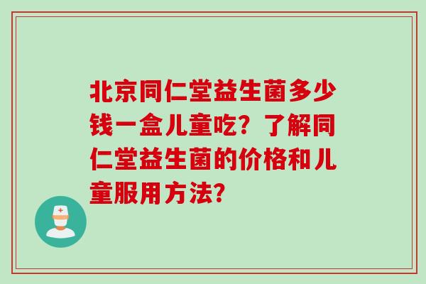 北京同仁堂益生菌多少钱一盒儿童吃?了解同仁堂益生菌的价格和儿童服用方法? 北京同仁堂益生菌多少钱一盒儿童吃?了解同仁堂益生菌的价格和儿童服用方法?