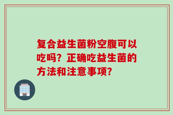 复合益生菌粉空腹可以吃吗？正确吃益生菌的方法和注意事项？