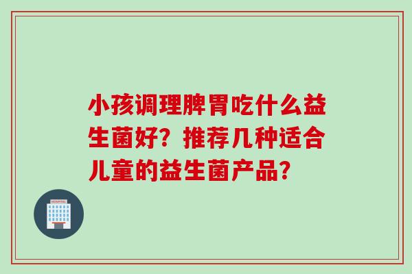 小孩调理脾胃吃什么益生菌好？推荐几种适合儿童的益生菌产品？