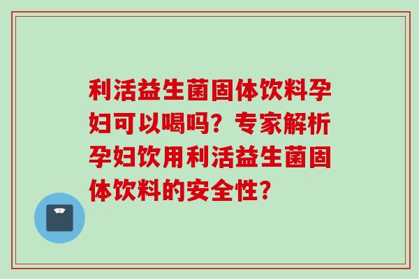 利活益生菌固体饮料孕妇可以喝吗？专家解析孕妇饮用利活益生菌固体饮料的安全性？