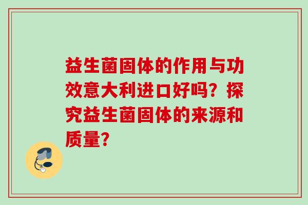 益生菌固体的作用与功效意大利进口好吗？探究益生菌固体的来源和质量？