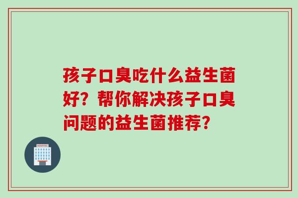 孩子吃什么益生菌好？帮你解决孩子问题的益生菌推荐？