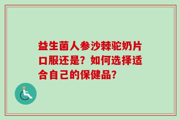益生菌人参沙棘驼奶片口服还是？如何选择适合自己的保健品？