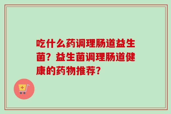 吃什么药调理肠道益生菌？益生菌调理肠道健康的推荐？