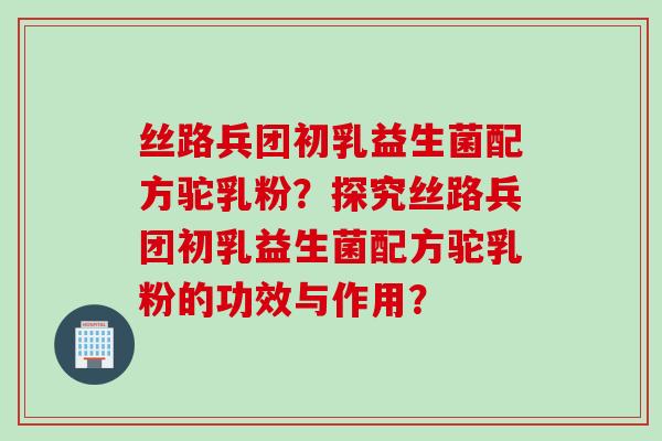 丝路兵团初乳益生菌配方驼乳粉？探究丝路兵团初乳益生菌配方驼乳粉的功效与作用？