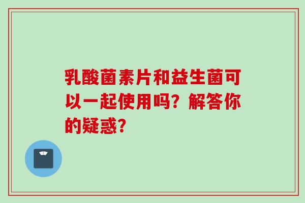 乳酸菌素片和益生菌可以一起使用吗？解答你的疑惑？