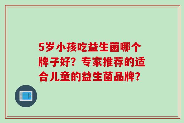 5岁小孩吃益生菌哪个牌子好?专家推荐的适合儿童的益生菌品牌? 5岁小孩吃益生菌哪个牌子好?专家推荐的适合儿童的益生菌品牌?