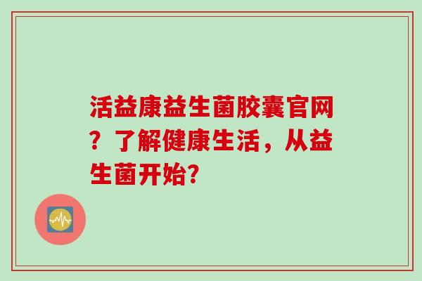 活益康益生菌胶囊官网?了解健康生活,从益生菌开始? 活益康益生菌胶囊官网?了解健康生活,从益生菌开始?