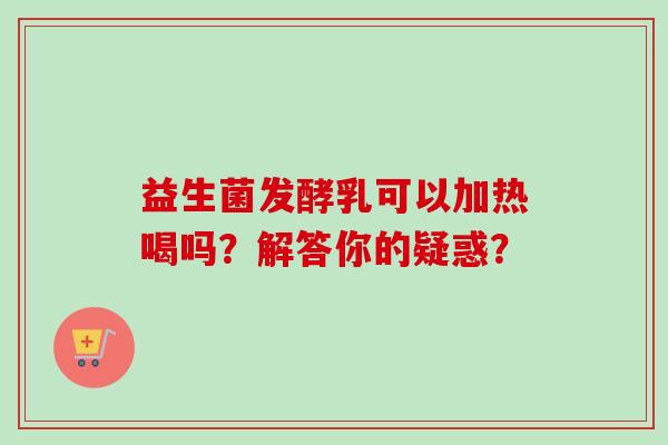 益生菌发酵乳可以加热喝吗?解答你的疑惑? 益生菌发酵乳可以加热喝吗?解答你的疑惑?